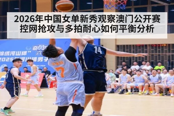 2026年中国女单新秀观察澳门公开赛 控网抢攻与多拍耐心如何平衡分析